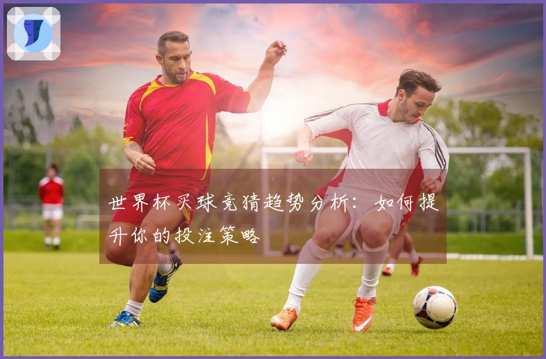 世界杯买球竞猜趋势分析：如何提升你的投注策略